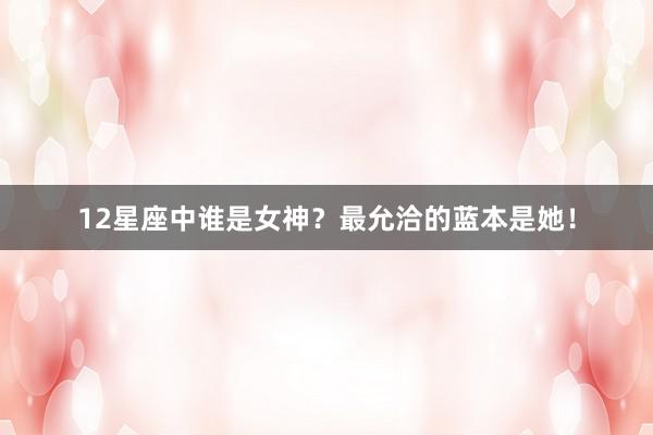 12星座中谁是女神？最允洽的蓝本是她！