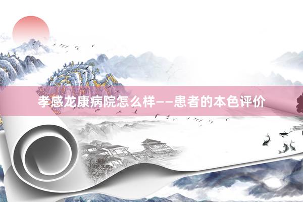 孝感龙康病院怎么样——患者的本色评价