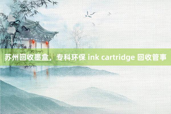 苏州回收墨盒，专科环保 ink cartridge 回收管事