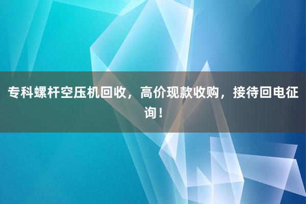 专科螺杆空压机回收，高价现款收购，接待回电征询！