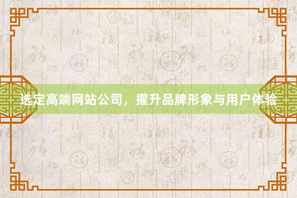 选定高端网站公司，擢升品牌形象与用户体验