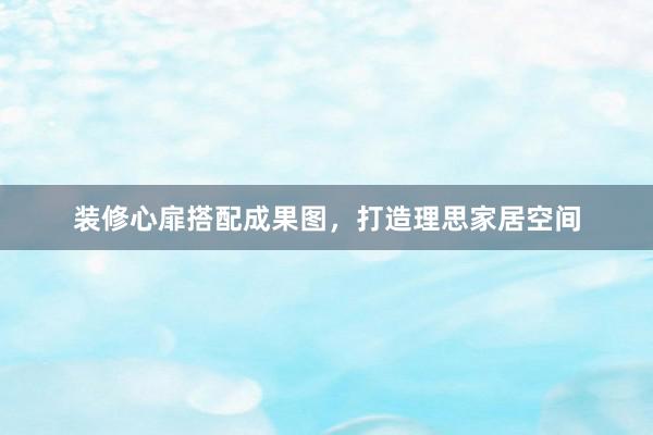 装修心扉搭配成果图，打造理思家居空间